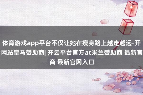 体育游戏app平台不仅让她在瘦身路上越走越远-开云平台网站皇马赞助商| 开云平台官方ac米兰赞助商 最新官网入口