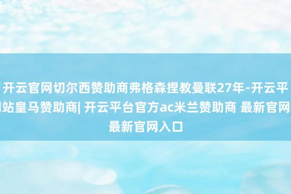 开云官网切尔西赞助商弗格森捏教曼联27年-开云平台网站皇马赞助商| 开云平台官方ac米兰赞助商 最新官网入口