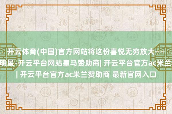 开云体育(中国)官方网站将这份喜悦无穷放大——那即是影视界的妍丽明星-开云平台网站皇马赞助商| 开云平台官方ac米兰赞助商 最新官网入口