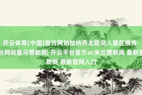 开云体育(中国)官方网站加纳乔左路突入禁区横传-开云平台网站皇马赞助商| 开云平台官方ac米兰赞助商 最新官网入口