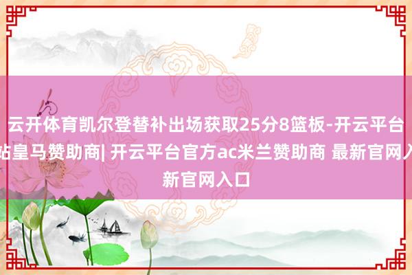 云开体育凯尔登替补出场获取25分8篮板-开云平台网站皇马赞助商| 开云平台官方ac米兰赞助商 最新官网入口