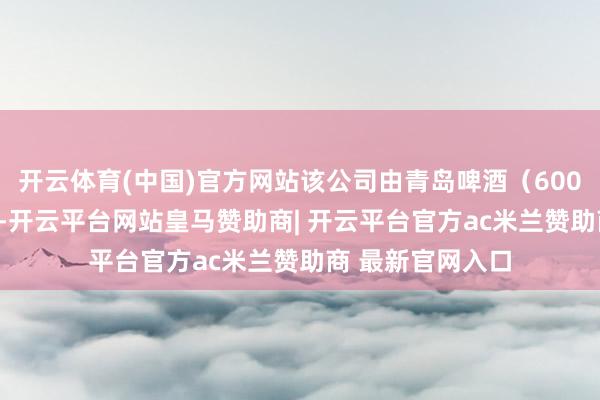 开云体育(中国)官方网站该公司由青岛啤酒（600600）全资握股-开云平台网站皇马赞助商| 开云平台官方ac米兰赞助商 最新官网入口