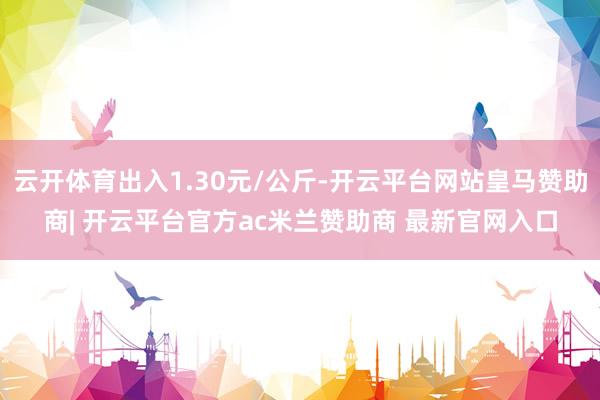 云开体育出入1.30元/公斤-开云平台网站皇马赞助商| 开云平台官方ac米兰赞助商 最新官网入口