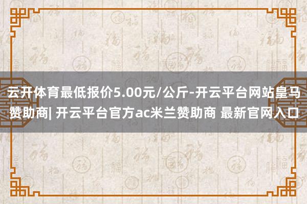 云开体育最低报价5.00元/公斤-开云平台网站皇马赞助商| 开云平台官方ac米兰赞助商 最新官网入口