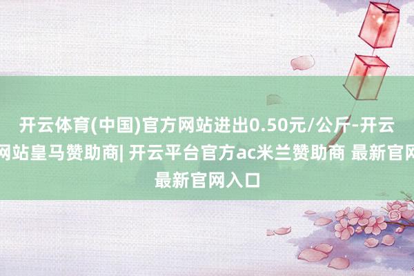 开云体育(中国)官方网站进出0.50元/公斤-开云平台网站皇马赞助商| 开云平台官方ac米兰赞助商 最新官网入口