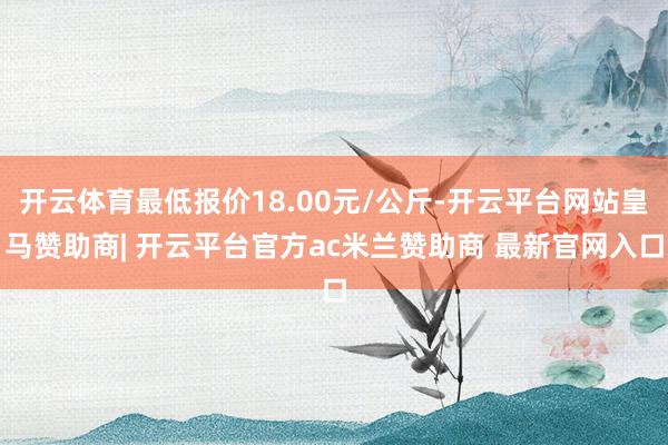 开云体育最低报价18.00元/公斤-开云平台网站皇马赞助商| 开云平台官方ac米兰赞助商 最新官网入口