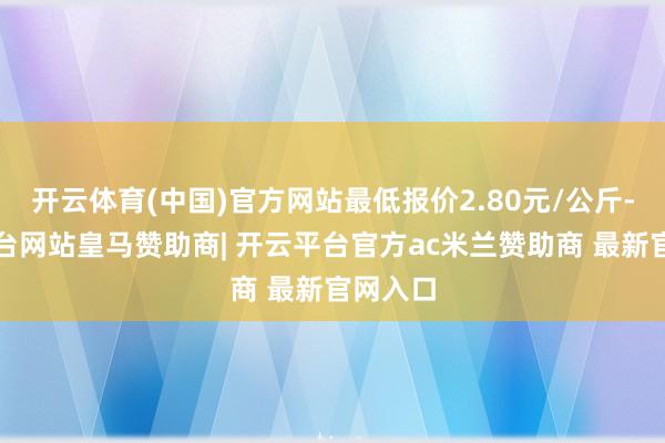 开云体育(中国)官方网站最低报价2.80元/公斤-开云平台网站皇马赞助商| 开云平台官方ac米兰赞助商 最新官网入口