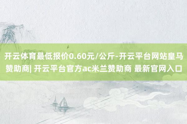 开云体育最低报价0.60元/公斤-开云平台网站皇马赞助商| 开云平台官方ac米兰赞助商 最新官网入口