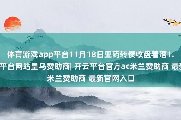 体育游戏app平台11月18日亚药转债收盘着落1.26%-开云平台网站皇马赞助商| 开云平台官方ac米兰赞助商 最新官网入口