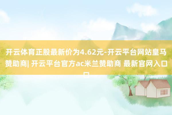 开云体育正股最新价为4.62元-开云平台网站皇马赞助商| 开云平台官方ac米兰赞助商 最新官网入口