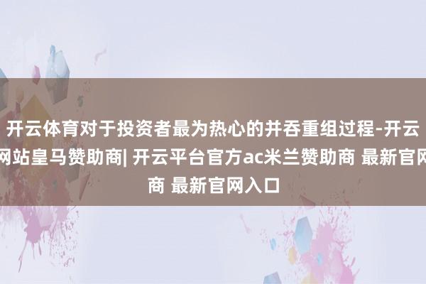 开云体育对于投资者最为热心的并吞重组过程-开云平台网站皇马赞助商| 开云平台官方ac米兰赞助商 最新官网入口