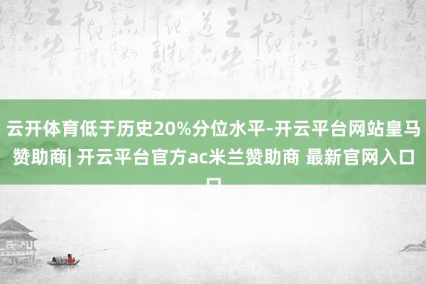 云开体育低于历史20%分位水平-开云平台网站皇马赞助商| 开云平台官方ac米兰赞助商 最新官网入口