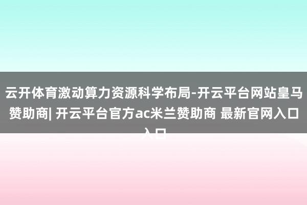 云开体育激动算力资源科学布局-开云平台网站皇马赞助商| 开云平台官方ac米兰赞助商 最新官网入口