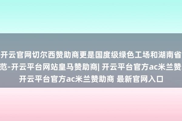 开云官网切尔西赞助商更是国度级绿色工场和湖南省环保诚信企业的典范-开云平台网站皇马赞助商| 开云平台官方ac米兰赞助商 最新官网入口