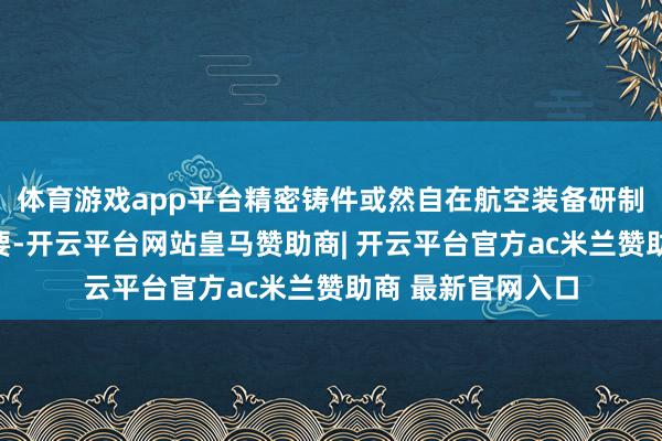 体育游戏app平台精密铸件或然自在航空装备研制分娩和发展的需要-开云平台网站皇马赞助商| 开云平台官方ac米兰赞助商 最新官网入口