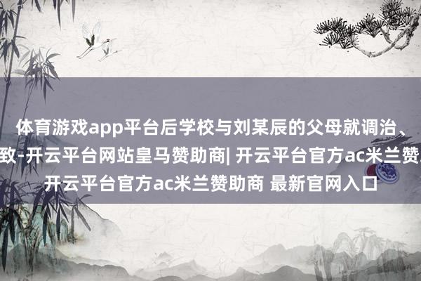 体育游戏app平台后学校与刘某辰的父母就调治、抵偿用度等终了一致-开云平台网站皇马赞助商| 开云平台官方ac米兰赞助商 最新官网入口