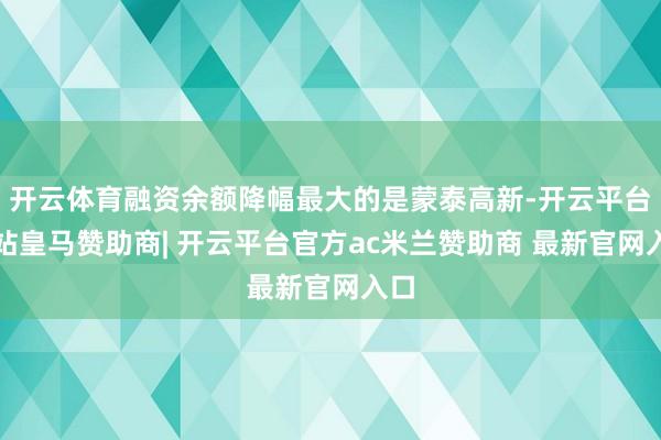 开云体育融资余额降幅最大的是蒙泰高新-开云平台网站皇马赞助商| 开云平台官方ac米兰赞助商 最新官网入口