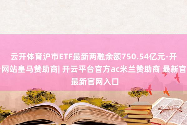 云开体育沪市ETF最新两融余额750.54亿元-开云平台网站皇马赞助商| 开云平台官方ac米兰赞助商 最新官网入口