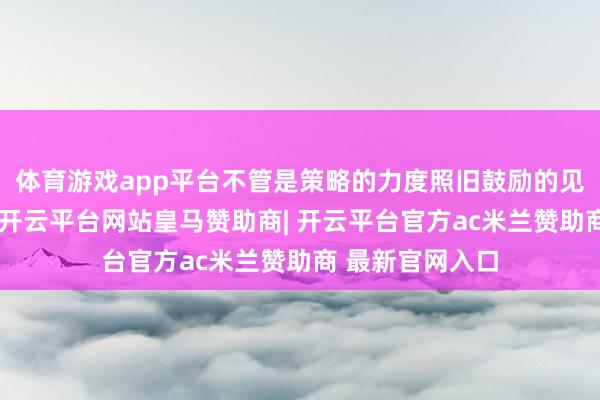 体育游戏app平台不管是策略的力度照旧鼓励的见地齐是流通的-开云平台网站皇马赞助商| 开云平台官方ac米兰赞助商 最新官网入口