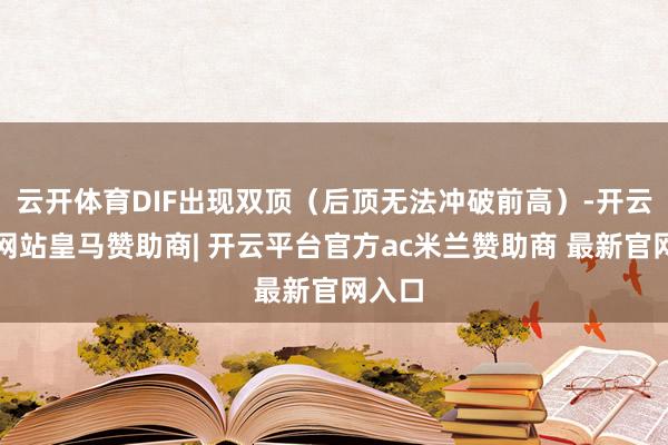 云开体育DIF出现双顶（后顶无法冲破前高）-开云平台网站皇马赞助商| 开云平台官方ac米兰赞助商 最新官网入口