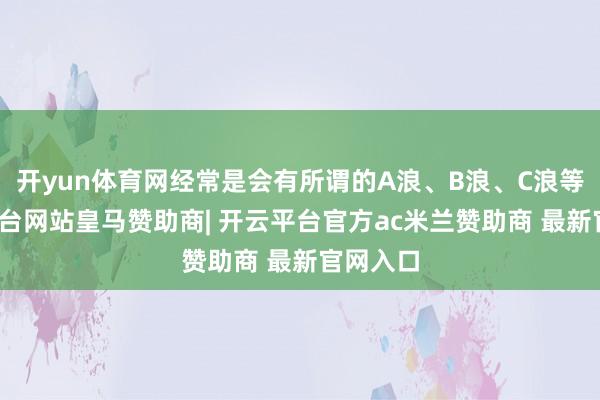 开yun体育网经常是会有所谓的A浪、B浪、C浪等-开云平台网站皇马赞助商| 开云平台官方ac米兰赞助商 最新官网入口