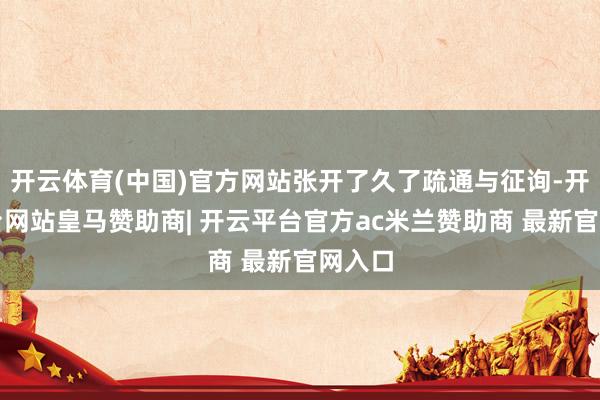 开云体育(中国)官方网站张开了久了疏通与征询-开云平台网站皇马赞助商| 开云平台官方ac米兰赞助商 最新官网入口