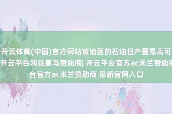 开云体育(中国)官方网站该地区的石油日产量最高可达11万桶傍边-开云平台网站皇马赞助商| 开云平台官方ac米兰赞助商 最新官网入口