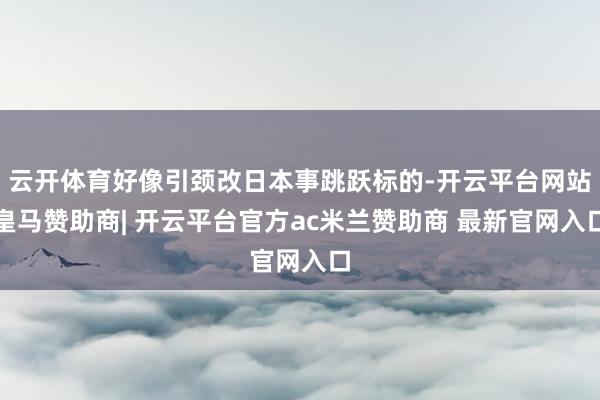 云开体育好像引颈改日本事跳跃标的-开云平台网站皇马赞助商| 开云平台官方ac米兰赞助商 最新官网入口