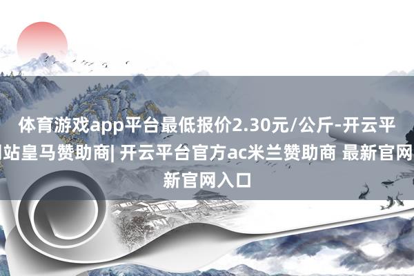 体育游戏app平台最低报价2.30元/公斤-开云平台网站皇马赞助商| 开云平台官方ac米兰赞助商 最新官网入口