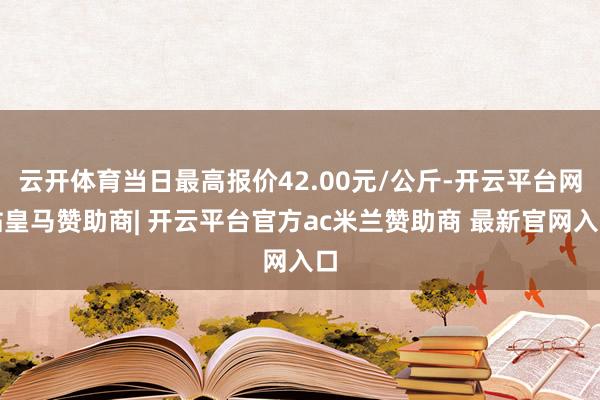 云开体育当日最高报价42.00元/公斤-开云平台网站皇马赞助商| 开云平台官方ac米兰赞助商 最新官网入口