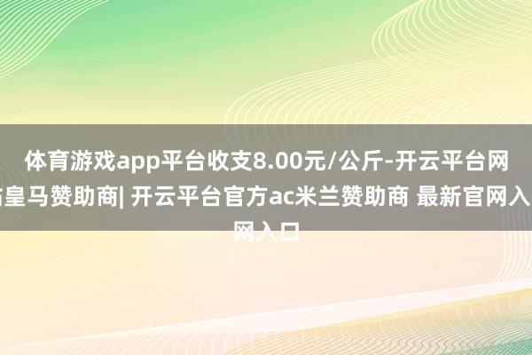 体育游戏app平台收支8.00元/公斤-开云平台网站皇马赞助商| 开云平台官方ac米兰赞助商 最新官网入口