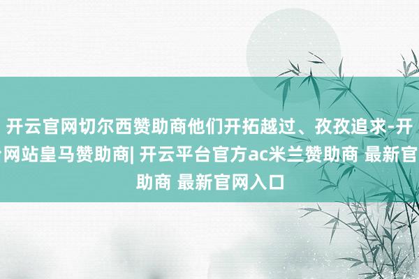 开云官网切尔西赞助商他们开拓越过、孜孜追求-开云平台网站皇马赞助商| 开云平台官方ac米兰赞助商 最新官网入口