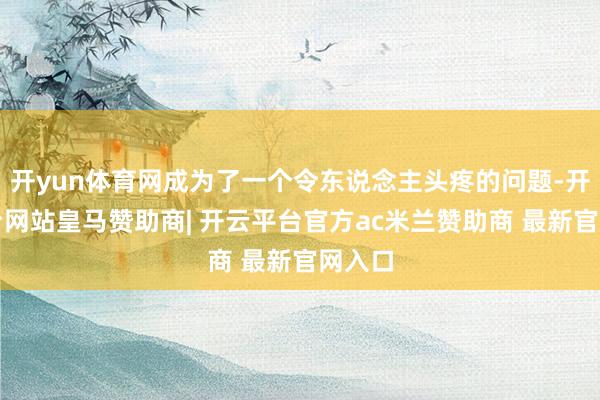 开yun体育网成为了一个令东说念主头疼的问题-开云平台网站皇马赞助商| 开云平台官方ac米兰赞助商 最新官网入口