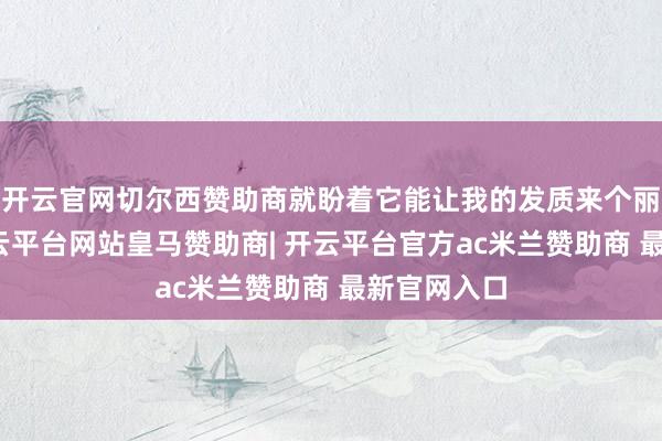 开云官网切尔西赞助商就盼着它能让我的发质来个丽都回身-开云平台网站皇马赞助商| 开云平台官方ac米兰赞助商 最新官网入口