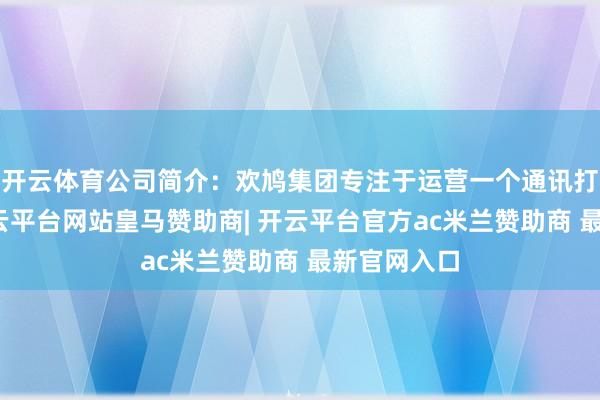 开云体育公司简介：欢鸠集团专注于运营一个通讯打法平台-开云平台网站皇马赞助商| 开云平台官方ac米兰赞助商 最新官网入口