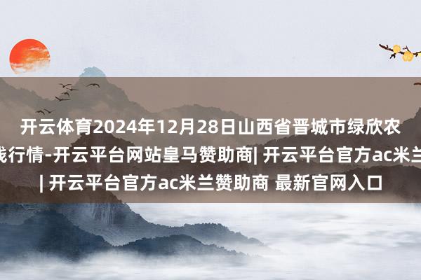 开云体育2024年12月28日山西省晋城市绿欣农家具营业有限公司价钱行情-开云平台网站皇马赞助商| 开云平台官方ac米兰赞助商 最新官网入口