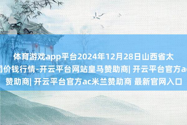 体育游戏app平台2024年12月28日山西省太原市河西农产物有限公司价钱行情-开云平台网站皇马赞助商| 开云平台官方ac米兰赞助商 最新官网入口