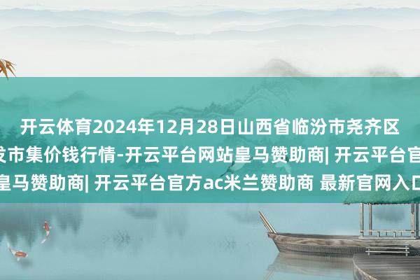 开云体育2024年12月28日山西省临汾市尧齐区奶牛场尧丰农副家具批发市集价钱行情-开云平台网站皇马赞助商| 开云平台官方ac米兰赞助商 最新官网入口