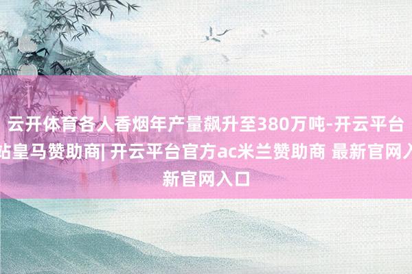 云开体育各人香烟年产量飙升至380万吨-开云平台网站皇马赞助商| 开云平台官方ac米兰赞助商 最新官网入口