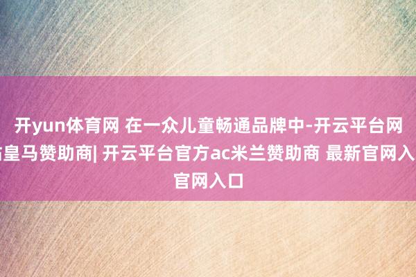 开yun体育网 在一众儿童畅通品牌中-开云平台网站皇马赞助商| 开云平台官方ac米兰赞助商 最新官网入口