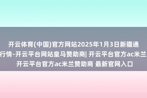 开云体育(中国)官方网站2025年1月3日新疆通汇商场有限公司价钱行情-开云平台网站皇马赞助商| 开云平台官方ac米兰赞助商 最新官网入口