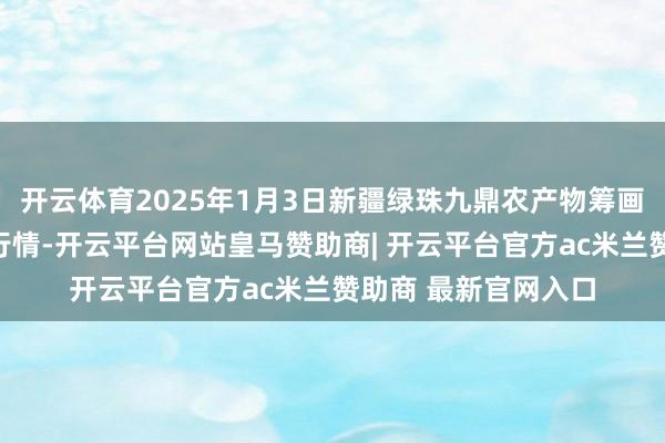 开云体育2025年1月3日新疆绿珠九鼎农产物筹画料理有限公司价钱行情-开云平台网站皇马赞助商| 开云平台官方ac米兰赞助商 最新官网入口