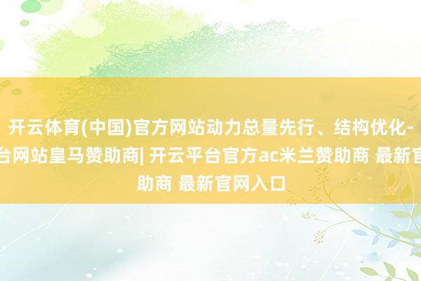 开云体育(中国)官方网站动力总量先行、结构优化-开云平台网站皇马赞助商| 开云平台官方ac米兰赞助商 最新官网入口