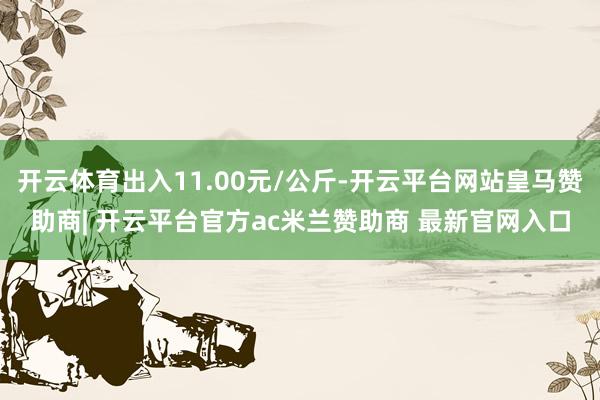 开云体育出入11.00元/公斤-开云平台网站皇马赞助商| 开云平台官方ac米兰赞助商 最新官网入口