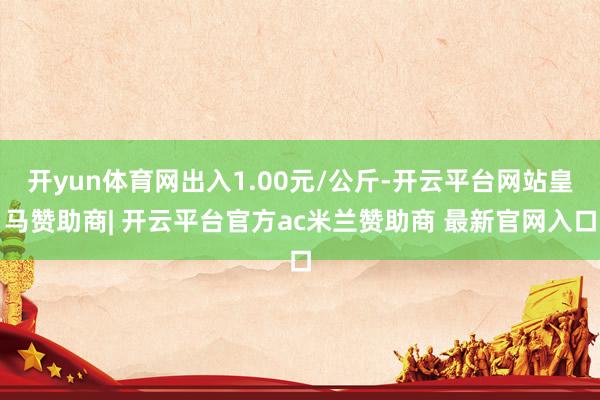 开yun体育网出入1.00元/公斤-开云平台网站皇马赞助商| 开云平台官方ac米兰赞助商 最新官网入口