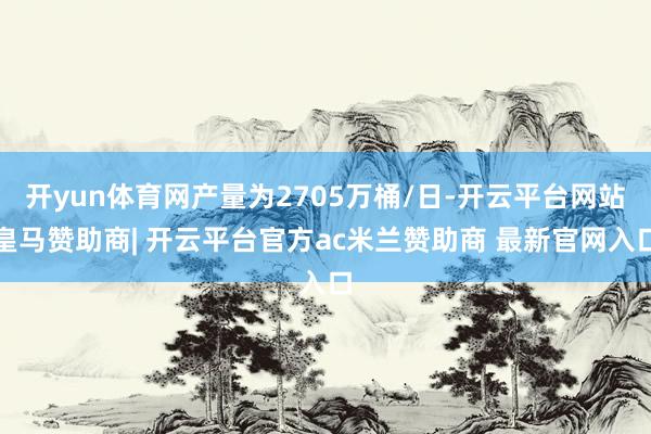 开yun体育网产量为2705万桶/日-开云平台网站皇马赞助商| 开云平台官方ac米兰赞助商 最新官网入口