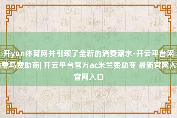 开yun体育网并引颈了全新的消费潮水-开云平台网站皇马赞助商| 开云平台官方ac米兰赞助商 最新官网入口