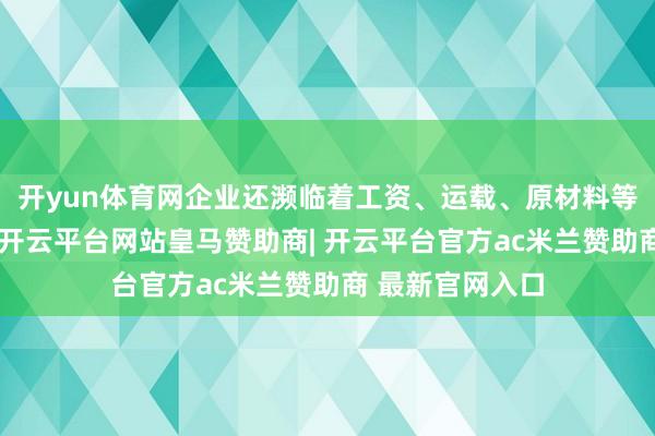 开yun体育网企业还濒临着工资、运载、原材料等老本压力加快-开云平台网站皇马赞助商| 开云平台官方ac米兰赞助商 最新官网入口