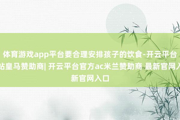 体育游戏app平台要合理安排孩子的饮食-开云平台网站皇马赞助商| 开云平台官方ac米兰赞助商 最新官网入口