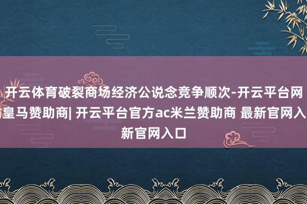 开云体育破裂商场经济公说念竞争顺次-开云平台网站皇马赞助商| 开云平台官方ac米兰赞助商 最新官网入口